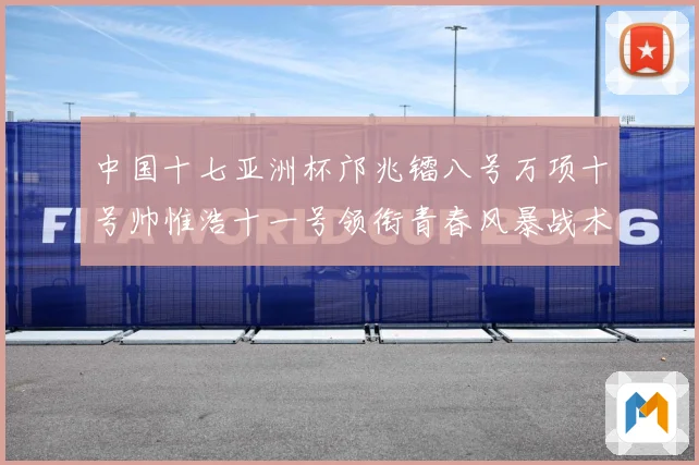中国十七亚洲杯邝兆镭八号万项十号帅惟浩十一号领衔青春风暴战术观察：最新赛事动态与深度分析
