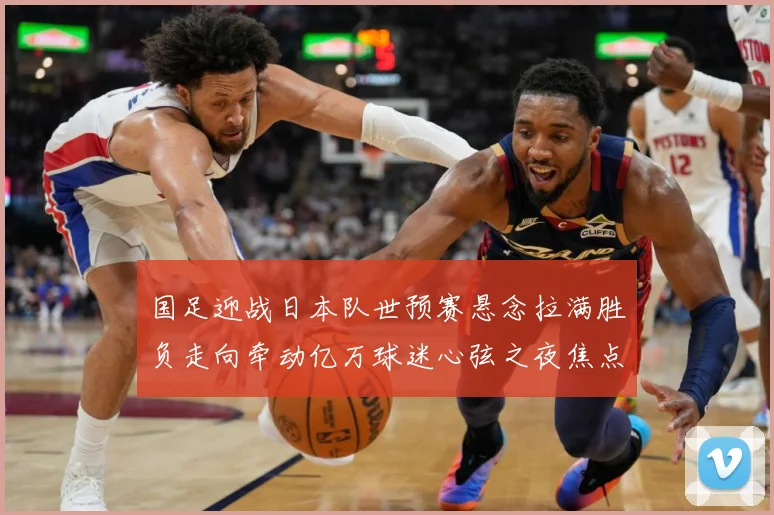 国足迎战日本队世预赛悬念拉满胜负走向牵动亿万球迷心弦之夜焦点：最新赛事动态与深度分析