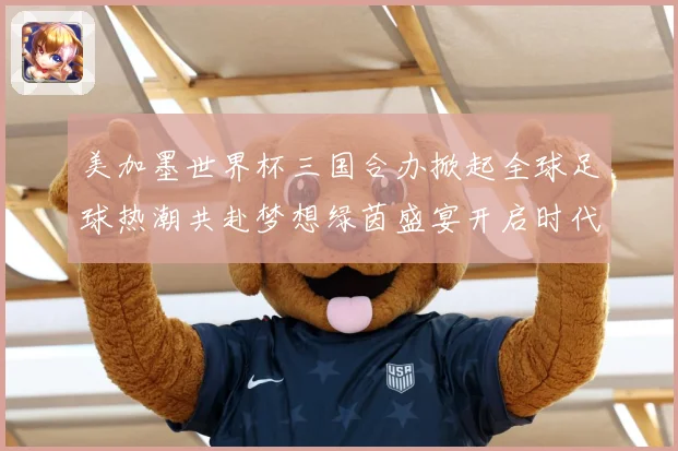 美加墨世界杯三国合办掀起全球足球热潮共赴梦想绿茵盛宴开启时代数据研判：最新赛事动态与深度分析