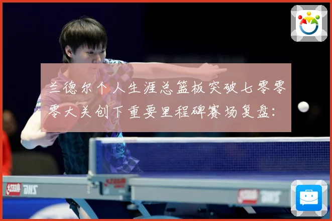 兰德尔个人生涯总篮板突破七零零零大关创下重要里程碑赛场复盘：最新赛事动态与深度分析