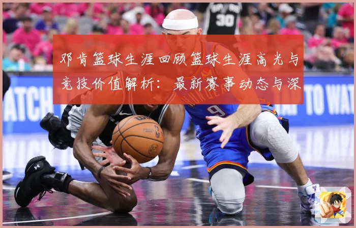 邓肯篮球生涯回顾篮球生涯高光与竞技价值解析：最新赛事动态与深度分析