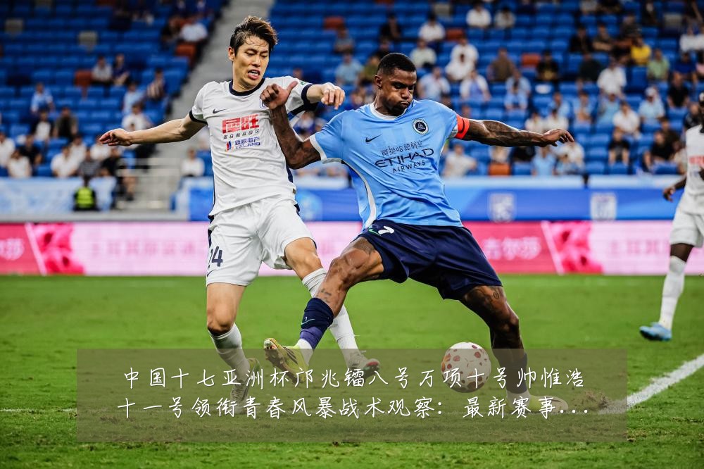 中国十七亚洲杯邝兆镭八号万项十号帅惟浩十一号领衔青春风暴战术观察:最新赛事动态与深度分析