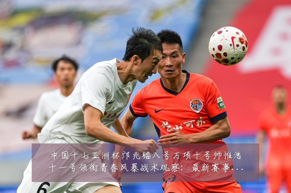 中国十七亚洲杯邝兆镭八号万项十号帅惟浩十一号领衔青春风暴战术观察:最新赛事动态与深度分析